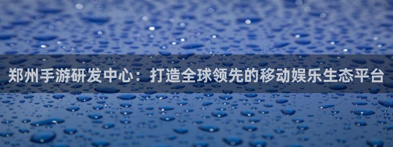 极悦娱乐玩法：郑州手游研发中心：打造全球领先的移动娱乐生态平